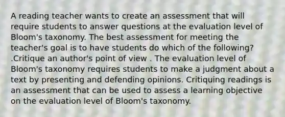 A reading teacher wants to create an assessment that will require students to answer questions at the evaluation level of Bloom's taxonomy. The best assessment for meeting the teacher's goal is to have students do which of the following? .Critique an author's point of view . The evaluation level of Bloom's taxonomy requires students to make a judgment about a text by presenting and defending opinions. Critiquing readings is an assessment that can be used to assess a learning objective on the evaluation level of Bloom's taxonomy.