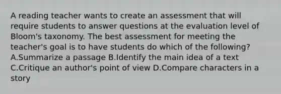 A reading teacher wants to create an assessment that will require students to answer questions at the evaluation level of Bloom's taxonomy. The best assessment for meeting the teacher's goal is to have students do which of the following? A.Summarize a passage B.Identify the main idea of a text C.Critique an author's point of view D.Compare characters in a story