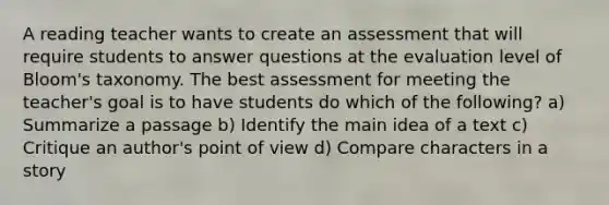 A reading teacher wants to create an assessment that will require students to answer questions at the evaluation level of Bloom's taxonomy. The best assessment for meeting the teacher's goal is to have students do which of the following? a) Summarize a passage b) Identify the main idea of a text c) Critique an author's point of view d) Compare characters in a story