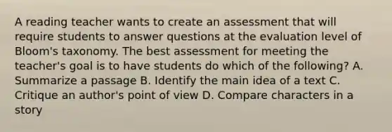 A reading teacher wants to create an assessment that will require students to answer questions at the evaluation level of Bloom's taxonomy. The best assessment for meeting the teacher's goal is to have students do which of the following? A. Summarize a passage B. Identify the main idea of a text C. Critique an author's point of view D. Compare characters in a story