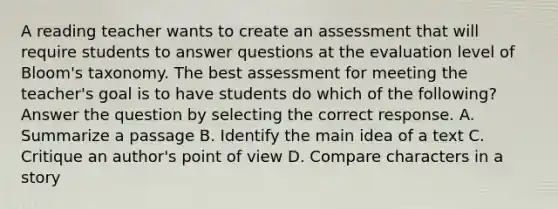 A reading teacher wants to create an assessment that will require students to answer questions at the evaluation level of Bloom's taxonomy. The best assessment for meeting the teacher's goal is to have students do which of the following? Answer the question by selecting the correct response. A. Summarize a passage B. Identify the main idea of a text C. Critique an author's point of view D. Compare characters in a story