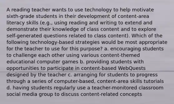 A reading teacher wants to use technology to help motivate sixth-grade students in their development of content-area literacy skills (e.g., using reading and writing to extend and demonstrate their knowledge of class content and to explore self-generated questions related to class content). Which of the following technology-based strategies would be most appropriate for the teacher to use for this purpose? a. encouraging students to challenge each other using various content-themed educational computer games b. providing students with opportunities to participate in content-based WebQuests designed by the teacher c. arranging for students to progress through a series of computer-based, content-area skills tutorials d. having students regularly use a teacher-monitored classroom social media group to discuss content-related concepts