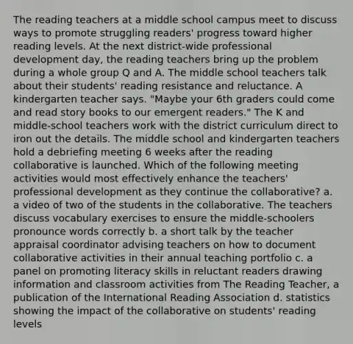 The reading teachers at a middle school campus meet to discuss ways to promote struggling readers' progress toward higher reading levels. At the next district-wide professional development day, the reading teachers bring up the problem during a whole group Q and A. The middle school teachers talk about their students' reading resistance and reluctance. A kindergarten teacher says. "Maybe your 6th graders could come and read story books to our emergent readers." The K and middle-school teachers work with the district curriculum direct to iron out the details. The middle school and kindergarten teachers hold a debriefing meeting 6 weeks after the reading collaborative is launched. Which of the following meeting activities would most effectively enhance the teachers' professional development as they continue the collaborative? a. a video of two of the students in the collaborative. The teachers discuss vocabulary exercises to ensure the middle-schoolers pronounce words correctly b. a short talk by the teacher appraisal coordinator advising teachers on how to document collaborative activities in their annual teaching portfolio c. a panel on promoting literacy skills in reluctant readers drawing information and classroom activities from The Reading Teacher, a publication of the International Reading Association d. statistics showing the impact of the collaborative on students' reading levels