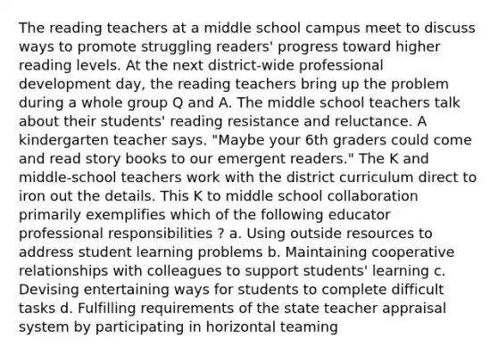 The reading teachers at a middle school campus meet to discuss ways to promote struggling readers' progress toward higher reading levels. At the next district-wide professional development day, the reading teachers bring up the problem during a whole group Q and A. The middle school teachers talk about their students' reading resistance and reluctance. A kindergarten teacher says. "Maybe your 6th graders could come and read story books to our emergent readers." The K and middle-school teachers work with the district curriculum direct to iron out the details. This K to middle school collaboration primarily exemplifies which of the following educator professional responsibilities ? a. Using outside resources to address student learning problems b. Maintaining cooperative relationships with colleagues to support students' learning c. Devising entertaining ways for students to complete difficult tasks d. Fulfilling requirements of the state teacher appraisal system by participating in horizontal teaming