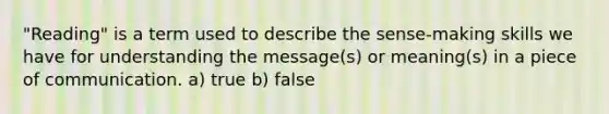 "Reading" is a term used to describe the sense-making skills we have for understanding the message(s) or meaning(s) in a piece of communication. a) true b) false