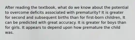 After reading the textbook, what do we know about the potential to overcome deficits associated with prematurity? It is greater for second and subsequent births than for first-born children, It can be predicted with great accuracy. It is greater for boys than for girls. It appears to depend upon how premature the child was.