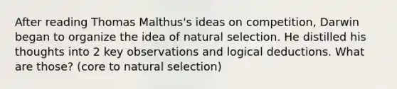 After reading Thomas Malthus's ideas on competition, Darwin began to organize the idea of natural selection. He distilled his thoughts into 2 key observations and logical deductions. What are those? (core to natural selection)