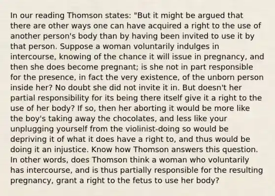 In our reading Thomson states: "But it might be argued that there are other ways one can have acquired a right to the use of another person's body than by having been invited to use it by that person. Suppose a woman voluntarily indulges in intercourse, knowing of the chance it will issue in pregnancy, and then she does become pregnant; is she not in part responsible for the presence, in fact the very existence, of the unborn person inside her? No doubt she did not invite it in. But doesn't her partial responsibility for its being there itself give it a right to the use of her body? If so, then her aborting it would be more like the boy's taking away the chocolates, and less like your unplugging yourself from the violinist-doing so would be depriving it of what it does have a right to, and thus would be doing it an injustice. Know how Thomson answers this question. In other words, does Thomson think a woman who voluntarily has intercourse, and is thus partially responsible for the resulting pregnancy, grant a right to the fetus to use her body?