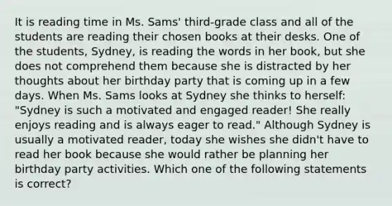 It is reading time in Ms.​ Sams' third-grade class and all of the students are reading their chosen books at their desks. One of the​ students, Sydney, is reading the words in her​ book, but she does not comprehend them because she is distracted by her thoughts about her birthday party that is coming up in a few days. When Ms. Sams looks at Sydney she thinks to​ herself: "Sydney is such a motivated and engaged​ reader! She really enjoys reading and is always eager to​ read." Although Sydney is usually a motivated​ reader, today she wishes she​ didn't have to read her book because she would rather be planning her birthday party activities. Which one of the following statements is​ correct?