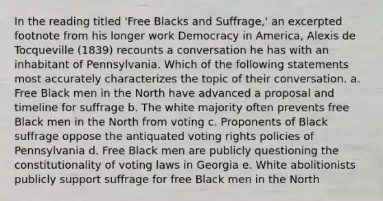 In the reading titled 'Free Blacks and Suffrage,' an excerpted footnote from his longer work Democracy in America, Alexis de Tocqueville (1839) recounts a conversation he has with an inhabitant of Pennsylvania. Which of the following statements most accurately characterizes the topic of their conversation. a. Free Black men in the North have advanced a proposal and timeline for suffrage b. The white majority often prevents free Black men in the North from voting c. Proponents of Black suffrage oppose the antiquated voting rights policies of Pennsylvania d. Free Black men are publicly questioning the constitutionality of voting laws in Georgia e. White abolitionists publicly support suffrage for free Black men in the North