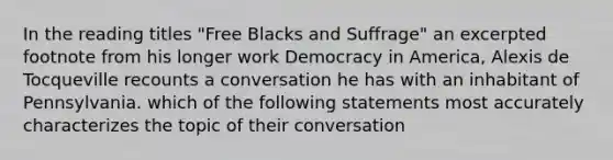 In the reading titles "Free Blacks and Suffrage" an excerpted footnote from his longer work Democracy in America, Alexis de Tocqueville recounts a conversation he has with an inhabitant of Pennsylvania. which of the following statements most accurately characterizes the topic of their conversation