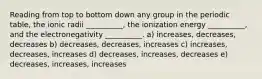 Reading from top to bottom down any group in the periodic table, the ionic radii __________, the ionization energy __________, and the electronegativity __________. a) increases, decreases, decreases b) decreases, decreases, increases c) increases, decreases, increases d) decreases, increases, decreases e) decreases, increases, increases