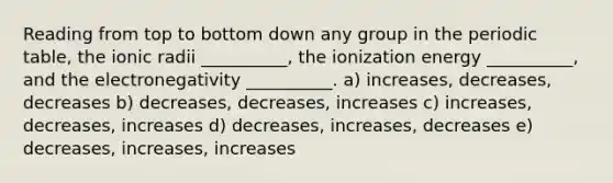 Reading from top to bottom down any group in the periodic table, the ionic radii __________, the ionization energy __________, and the electronegativity __________. a) increases, decreases, decreases b) decreases, decreases, increases c) increases, decreases, increases d) decreases, increases, decreases e) decreases, increases, increases