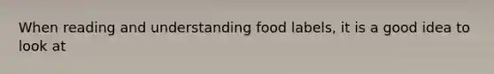 When reading and understanding food labels, it is a good idea to look at