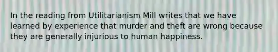 In the reading from Utilitarianism Mill writes that we have learned by experience that murder and theft are wrong because they are generally injurious to human happiness.