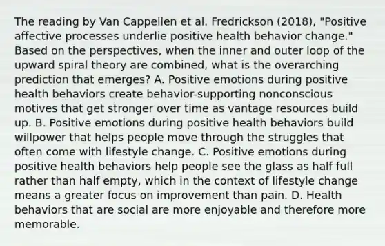 The reading by Van Cappellen et al. Fredrickson (2018), "Positive affective processes underlie positive health behavior change." Based on the perspectives, when the inner and outer loop of the upward spiral theory are combined, what is the overarching prediction that emerges? A. Positive emotions during positive health behaviors create behavior-supporting nonconscious motives that get stronger over time as vantage resources build up. B. Positive emotions during positive health behaviors build willpower that helps people move through the struggles that often come with lifestyle change. C. Positive emotions during positive health behaviors help people see the glass as half full rather than half empty, which in the context of lifestyle change means a greater focus on improvement than pain. D. Health behaviors that are social are more enjoyable and therefore more memorable.