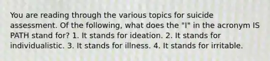 You are reading through the various topics for suicide assessment. Of the following, what does the "I" in the acronym IS PATH stand for? 1. It stands for ideation. 2. It stands for individualistic. 3. It stands for illness. 4. It stands for irritable.