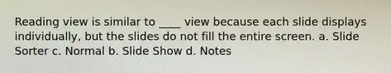 Reading view is similar to ____ view because each slide displays individually, but the slides do not fill the entire screen. a. Slide Sorter c. Normal b. Slide Show d. Notes