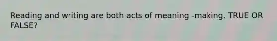 Reading and writing are both acts of meaning -making. TRUE OR FALSE?