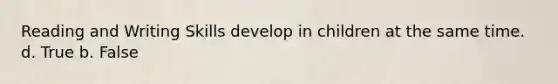 Reading and Writing Skills develop in children at the same time. d. True b. False