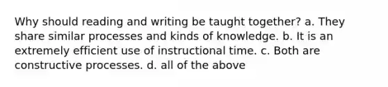 Why should reading and writing be taught together? a. They share similar processes and kinds of knowledge. b. It is an extremely efficient use of instructional time. c. Both are constructive processes. d. all of the above