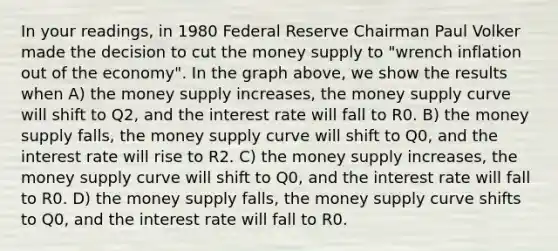 In your readings, in 1980 Federal Reserve Chairman Paul Volker made the decision to cut the money supply to "wrench inflation out of the economy". In the graph above, we show the results when A) the money supply increases, the money supply curve will shift to Q2, and the interest rate will fall to R0. B) the money supply falls, the money supply curve will shift to Q0, and the interest rate will rise to R2. C) the money supply increases, the money supply curve will shift to Q0, and the interest rate will fall to R0. D) the money supply falls, the money supply curve shifts to Q0, and the interest rate will fall to R0.