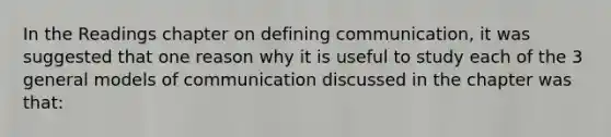 In the Readings chapter on defining communication, it was suggested that one reason why it is useful to study each of the 3 general models of communication discussed in the chapter was that: