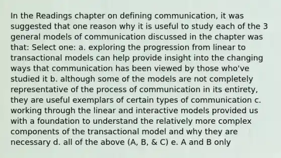 In the Readings chapter on defining communication, it was suggested that one reason why it is useful to study each of the 3 general models of communication discussed in the chapter was that: Select one: a. exploring the progression from linear to transactional models can help provide insight into the changing ways that communication has been viewed by those who've studied it b. although some of the models are not completely representative of the process of communication in its entirety, they are useful exemplars of certain types of communication c. working through the linear and interactive models provided us with a foundation to understand the relatively more complex components of the transactional model and why they are necessary d. all of the above (A, B, & C) e. A and B only