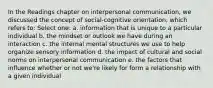 In the Readings chapter on interpersonal communication, we discussed the concept of social-cognitive orientation, which refers to: Select one: a. information that is unique to a particular individual b. the mindset or outlook we have during an interaction c. the internal mental structures we use to help organize sensory information d. the impact of cultural and social norms on interpersonal communication e. the factors that influence whether or not we're likely for form a relationship with a given individual