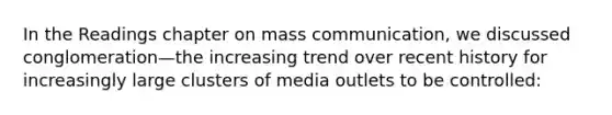 In the Readings chapter on mass communication, we discussed conglomeration—the increasing trend over recent history for increasingly large clusters of media outlets to be controlled: