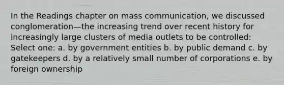 In the Readings chapter on mass communication, we discussed conglomeration—the increasing trend over recent history for increasingly large clusters of media outlets to be controlled: Select one: a. by government entities b. by public demand c. by gatekeepers d. by a relatively small number of corporations e. by foreign ownership