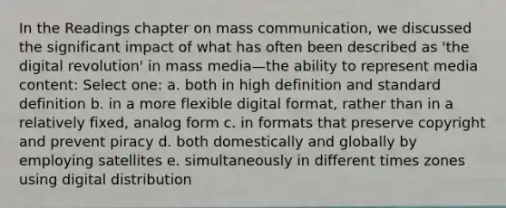 In the Readings chapter on mass communication, we discussed the significant impact of what has often been described as 'the digital revolution' in mass media—the ability to represent media content: Select one: a. both in high definition and standard definition b. in a more flexible digital format, rather than in a relatively fixed, analog form c. in formats that preserve copyright and prevent piracy d. both domestically and globally by employing satellites e. simultaneously in different times zones using digital distribution