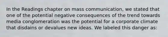 In the Readings chapter on mass communication, we stated that one of the potential negative consequences of the trend towards media conglomeration was the potential for a corporate climate that disdains or devalues new ideas. We labeled this danger as: