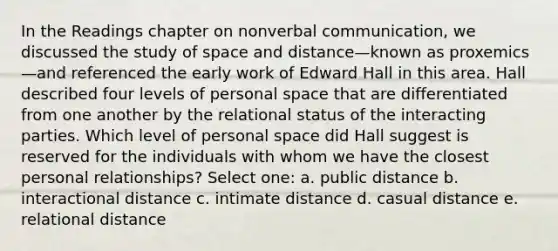 In the Readings chapter on nonverbal communication, we discussed the study of space and distance—known as proxemics—and referenced the early work of Edward Hall in this area. Hall described four levels of personal space that are differentiated from one another by the relational status of the interacting parties. Which level of personal space did Hall suggest is reserved for the individuals with whom we have the closest personal relationships? Select one: a. public distance b. interactional distance c. intimate distance d. casual distance e. relational distance