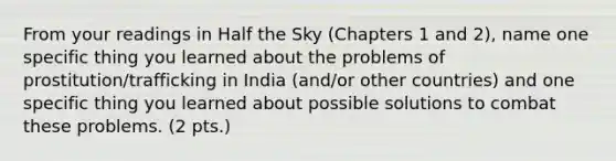 From your readings in Half the Sky (Chapters 1 and 2), name one specific thing you learned about the problems of prostitution/trafficking in India (and/or other countries) and one specific thing you learned about possible solutions to combat these problems. (2 pts.)