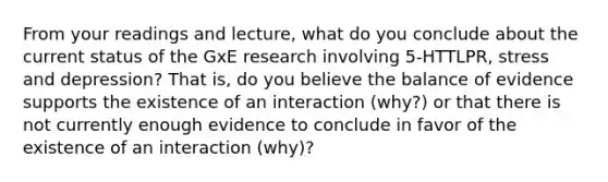 From your readings and lecture, what do you conclude about the current status of the GxE research involving 5-HTTLPR, stress and depression? That is, do you believe the balance of evidence supports the existence of an interaction (why?) or that there is not currently enough evidence to conclude in favor of the existence of an interaction (why)?