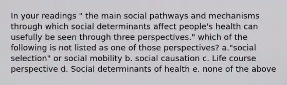 In your readings " the main social pathways and mechanisms through which social determinants affect people's health can usefully be seen through three perspectives." which of the following is not listed as one of those perspectives? a."social selection" or social mobility b. social causation c. Life course perspective d. Social determinants of health e. none of the above