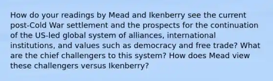 How do your readings by Mead and Ikenberry see the current post-Cold War settlement and the prospects for the continuation of the US-led global system of alliances, international institutions, and values such as democracy and free trade? What are the chief challengers to this system? How does Mead view these challengers versus Ikenberry?