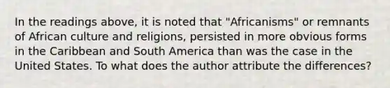 In the readings above, it is noted that "Africanisms" or remnants of African culture and religions, persisted in more obvious forms in the Caribbean and South America than was the case in the United States. To what does the author attribute the differences?