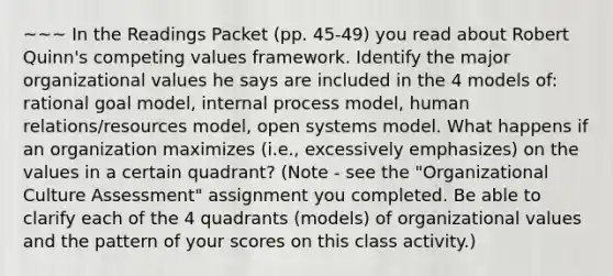 ~~~ In the Readings Packet (pp. 45-49) you read about Robert Quinn's competing values framework. Identify the major organizational values he says are included in the 4 models of: rational goal model, internal process model, human relations/resources model, open systems model. What happens if an organization maximizes (i.e., excessively emphasizes) on the values in a certain quadrant? (Note - see the "Organizational Culture Assessment" assignment you completed. Be able to clarify each of the 4 quadrants (models) of organizational values and the pattern of your scores on this class activity.)