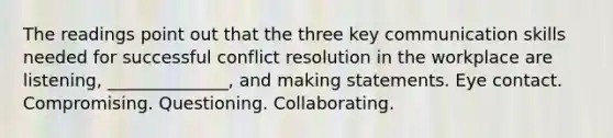 The readings point out that the three key communication skills needed for successful conflict resolution in the workplace are listening, ______________, and making statements. Eye contact. Compromising. Questioning. Collaborating.