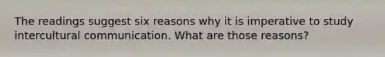 The readings suggest six reasons why it is imperative to study intercultural communication. What are those reasons?