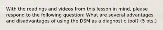 With the readings and videos from this lesson in mind, please respond to the following question: What are several advantages and disadvantages of using the DSM as a diagnostic tool? (5 pts.)