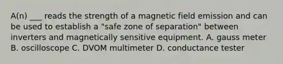 A(n) ___ reads the strength of a magnetic field emission and can be used to establish a "safe zone of separation" between inverters and magnetically sensitive equipment. A. gauss meter B. oscilloscope C. DVOM multimeter D. conductance tester