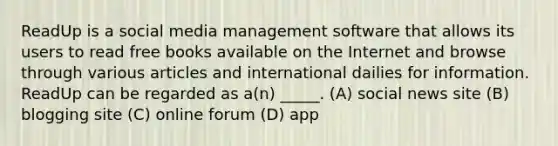 ReadUp is a social media management software that allows its users to read free books available on the Internet and browse through various articles and international dailies for information. ReadUp can be regarded as a(n) _____. (A) social news site (B) blogging site (C) online forum (D) app