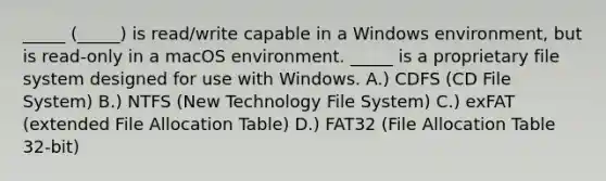 _____ (_____) is read/write capable in a Windows environment, but is read-only in a macOS environment. _____ is a proprietary file system designed for use with Windows. A.) CDFS (CD File System) B.) NTFS (New Technology File System) C.) exFAT (extended File Allocation Table) D.) FAT32 (File Allocation Table 32-bit)