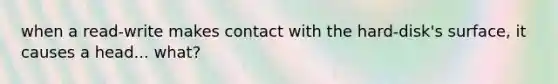 when a read-write makes contact with the hard-disk's surface, it causes a head... what?