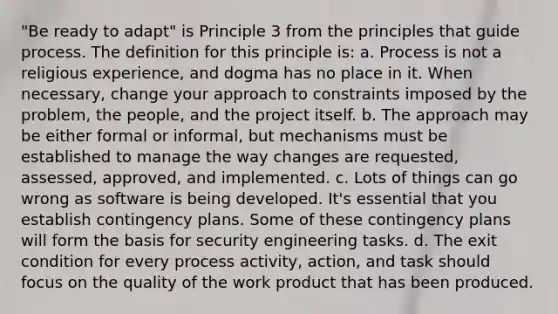 "Be ready to adapt" is Principle 3 from the principles that guide process. The definition for this principle is: a. Process is not a religious experience, and dogma has no place in it. When necessary, change your approach to constraints imposed by the problem, the people, and the project itself. b. The approach may be either formal or informal, but mechanisms must be established to manage the way changes are requested, assessed, approved, and implemented. c. Lots of things can go wrong as software is being developed. It's essential that you establish contingency plans. Some of these contingency plans will form the basis for security engineering tasks. d. The exit condition for every process activity, action, and task should focus on the quality of the work product that has been produced.