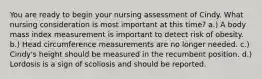 You are ready to begin your nursing assessment of Cindy. What nursing consideration is most important at this time? a.) A body mass index measurement is important to detect risk of obesity. b.) Head circumference measurements are no longer needed. c.) Cindy's height should be measured in the recumbent position. d.) Lordosis is a sign of scoliosis and should be reported.