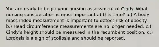 You are ready to begin your nursing assessment of Cindy. What nursing consideration is most important at this time? a.) A body mass index measurement is important to detect risk of obesity. b.) Head circumference measurements are no longer needed. c.) Cindy's height should be measured in the recumbent position. d.) Lordosis is a sign of scoliosis and should be reported.